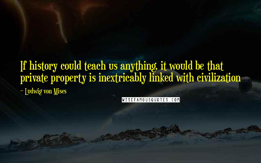 Ludwig Von Mises Quotes: If history could teach us anything, it would be that private property is inextricably linked with civilization