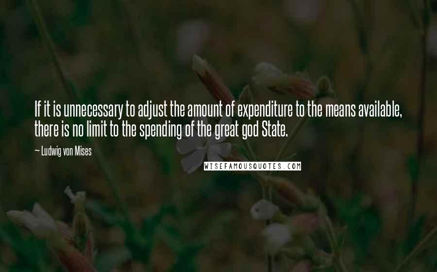 Ludwig Von Mises Quotes: If it is unnecessary to adjust the amount of expenditure to the means available, there is no limit to the spending of the great god State.