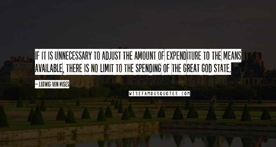 Ludwig Von Mises Quotes: If it is unnecessary to adjust the amount of expenditure to the means available, there is no limit to the spending of the great god State.