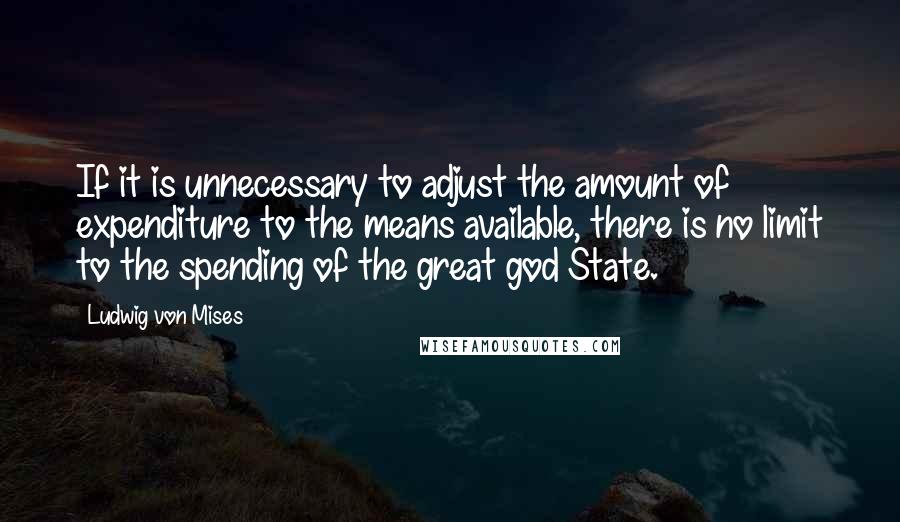 Ludwig Von Mises Quotes: If it is unnecessary to adjust the amount of expenditure to the means available, there is no limit to the spending of the great god State.