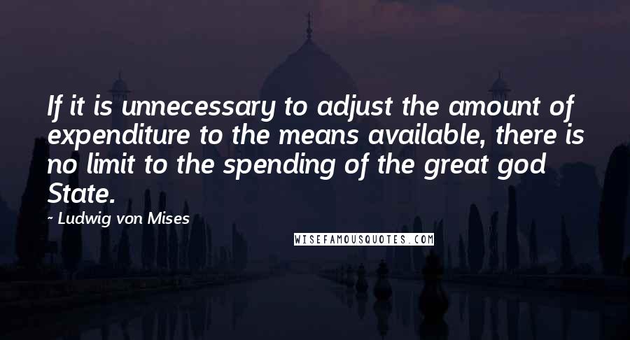 Ludwig Von Mises Quotes: If it is unnecessary to adjust the amount of expenditure to the means available, there is no limit to the spending of the great god State.