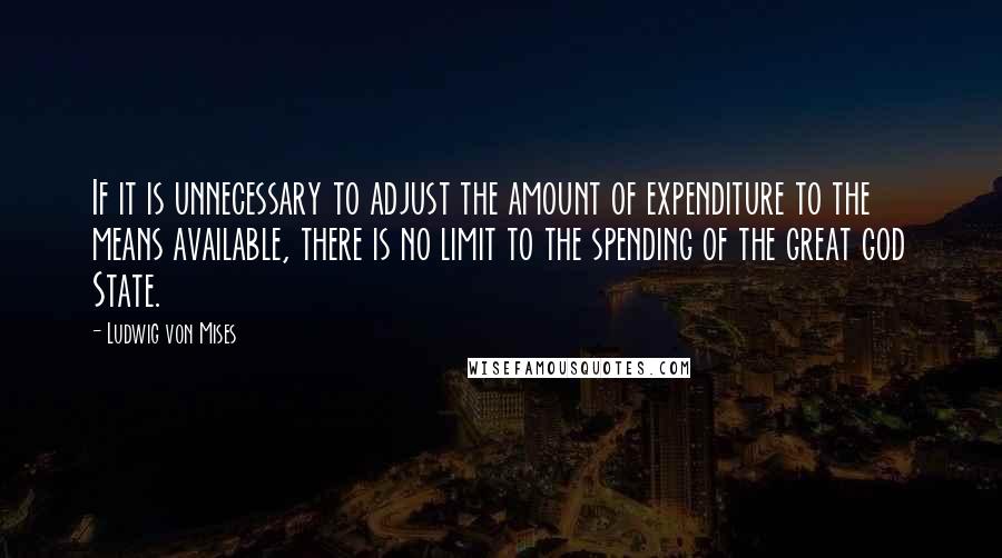 Ludwig Von Mises Quotes: If it is unnecessary to adjust the amount of expenditure to the means available, there is no limit to the spending of the great god State.