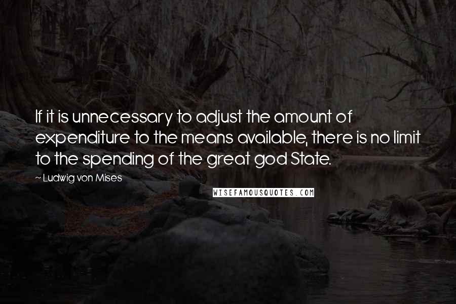 Ludwig Von Mises Quotes: If it is unnecessary to adjust the amount of expenditure to the means available, there is no limit to the spending of the great god State.