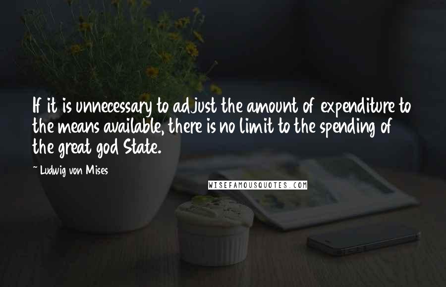 Ludwig Von Mises Quotes: If it is unnecessary to adjust the amount of expenditure to the means available, there is no limit to the spending of the great god State.