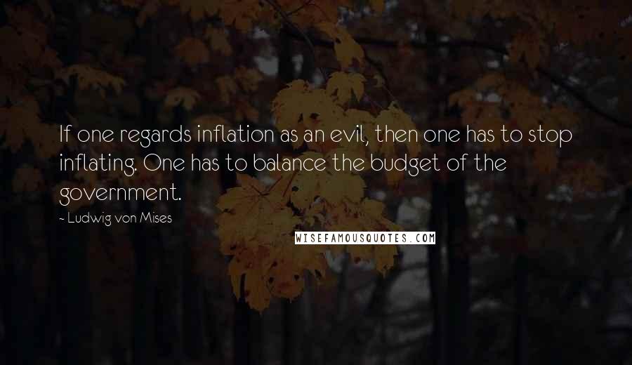 Ludwig Von Mises Quotes: If one regards inflation as an evil, then one has to stop inflating. One has to balance the budget of the government.