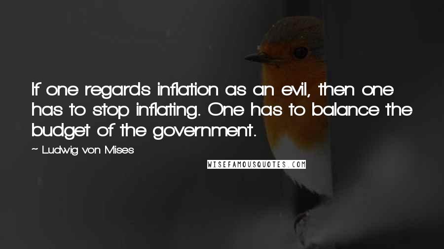 Ludwig Von Mises Quotes: If one regards inflation as an evil, then one has to stop inflating. One has to balance the budget of the government.