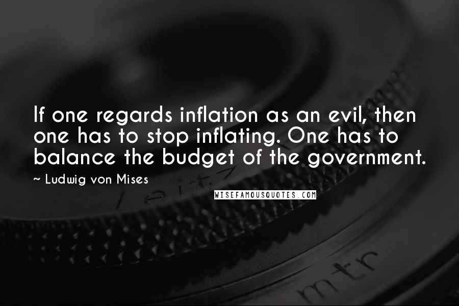 Ludwig Von Mises Quotes: If one regards inflation as an evil, then one has to stop inflating. One has to balance the budget of the government.