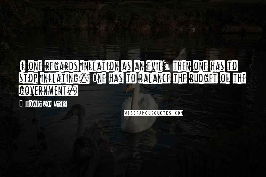 Ludwig Von Mises Quotes: If one regards inflation as an evil, then one has to stop inflating. One has to balance the budget of the government.