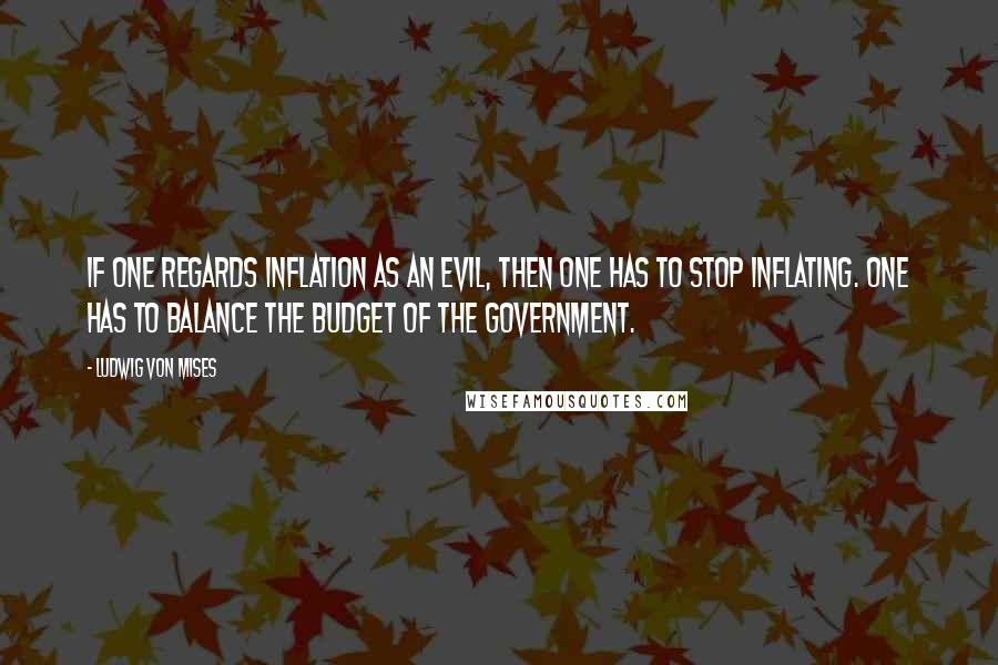 Ludwig Von Mises Quotes: If one regards inflation as an evil, then one has to stop inflating. One has to balance the budget of the government.