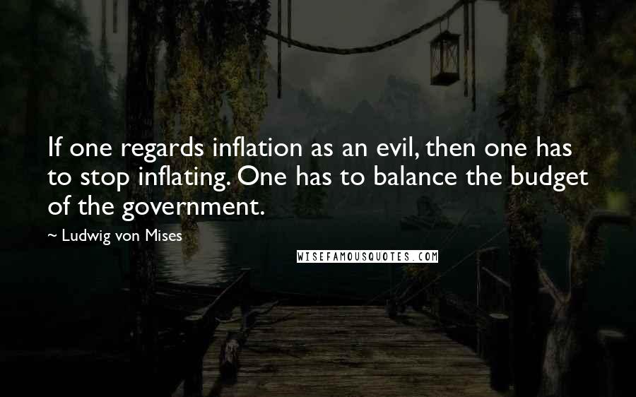 Ludwig Von Mises Quotes: If one regards inflation as an evil, then one has to stop inflating. One has to balance the budget of the government.