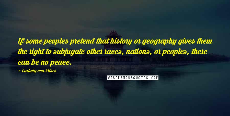 Ludwig Von Mises Quotes: If some peoples pretend that history or geography gives them the right to subjugate other races, nations, or peoples, there can be no peace.