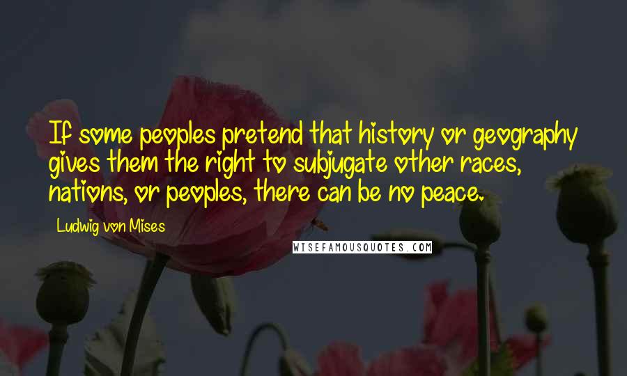 Ludwig Von Mises Quotes: If some peoples pretend that history or geography gives them the right to subjugate other races, nations, or peoples, there can be no peace.