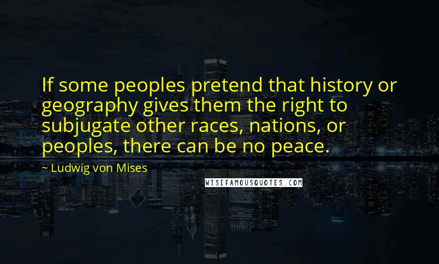 Ludwig Von Mises Quotes: If some peoples pretend that history or geography gives them the right to subjugate other races, nations, or peoples, there can be no peace.