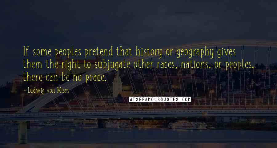 Ludwig Von Mises Quotes: If some peoples pretend that history or geography gives them the right to subjugate other races, nations, or peoples, there can be no peace.