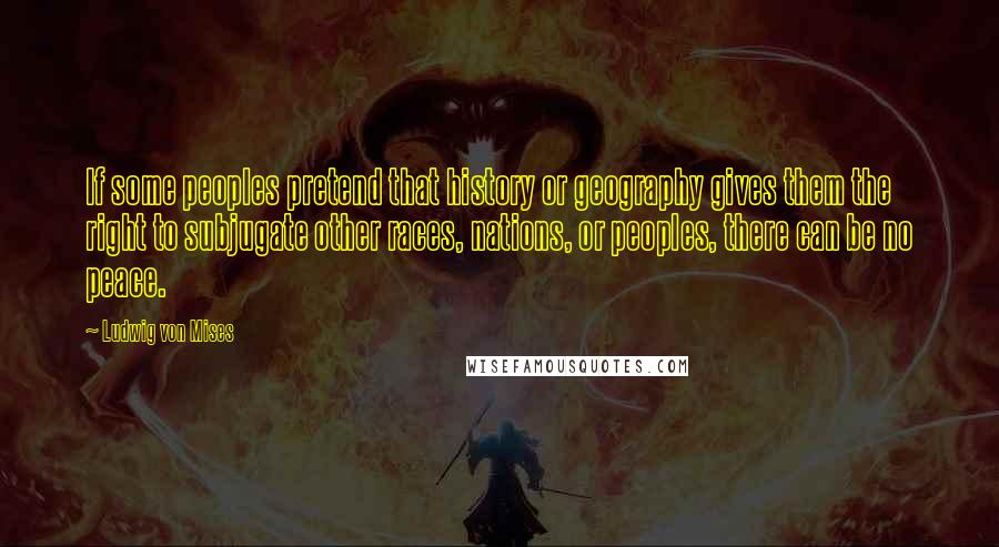 Ludwig Von Mises Quotes: If some peoples pretend that history or geography gives them the right to subjugate other races, nations, or peoples, there can be no peace.