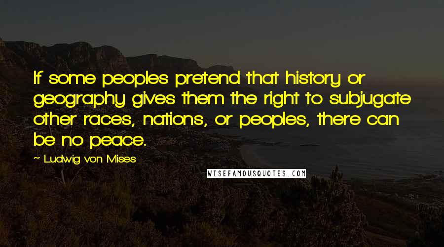 Ludwig Von Mises Quotes: If some peoples pretend that history or geography gives them the right to subjugate other races, nations, or peoples, there can be no peace.