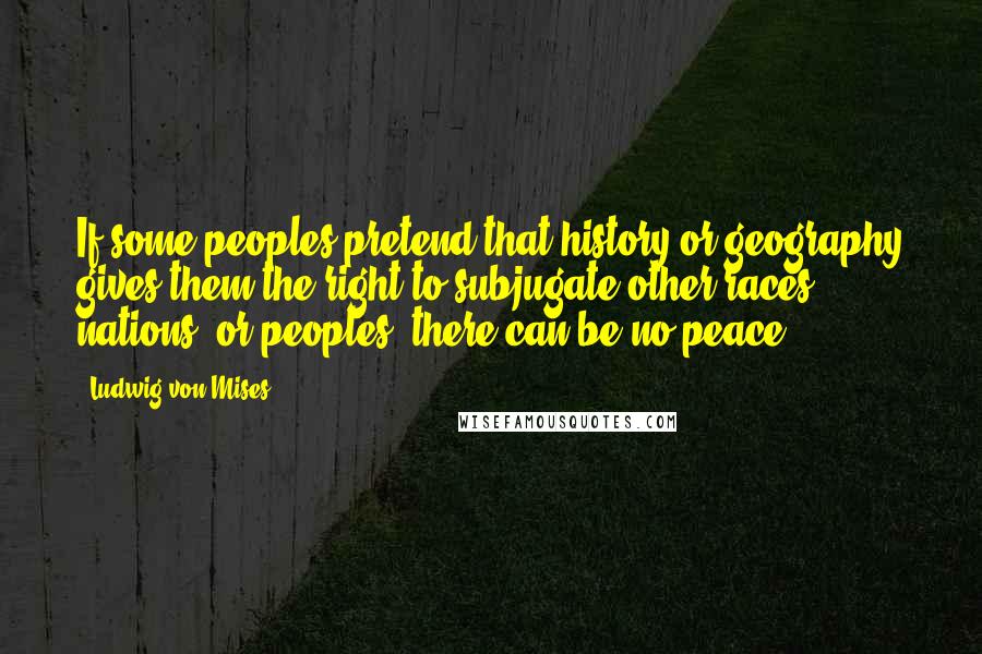 Ludwig Von Mises Quotes: If some peoples pretend that history or geography gives them the right to subjugate other races, nations, or peoples, there can be no peace.