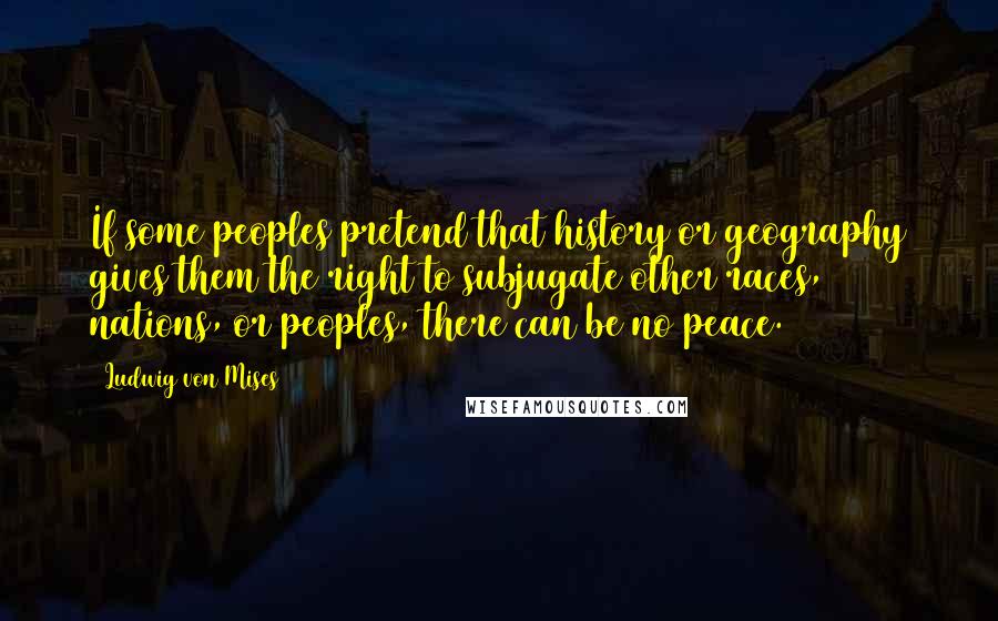 Ludwig Von Mises Quotes: If some peoples pretend that history or geography gives them the right to subjugate other races, nations, or peoples, there can be no peace.