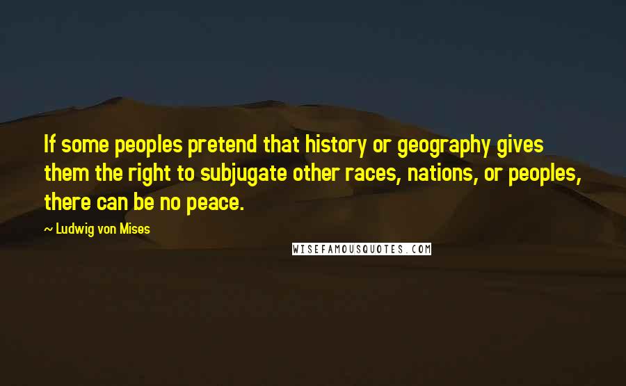 Ludwig Von Mises Quotes: If some peoples pretend that history or geography gives them the right to subjugate other races, nations, or peoples, there can be no peace.