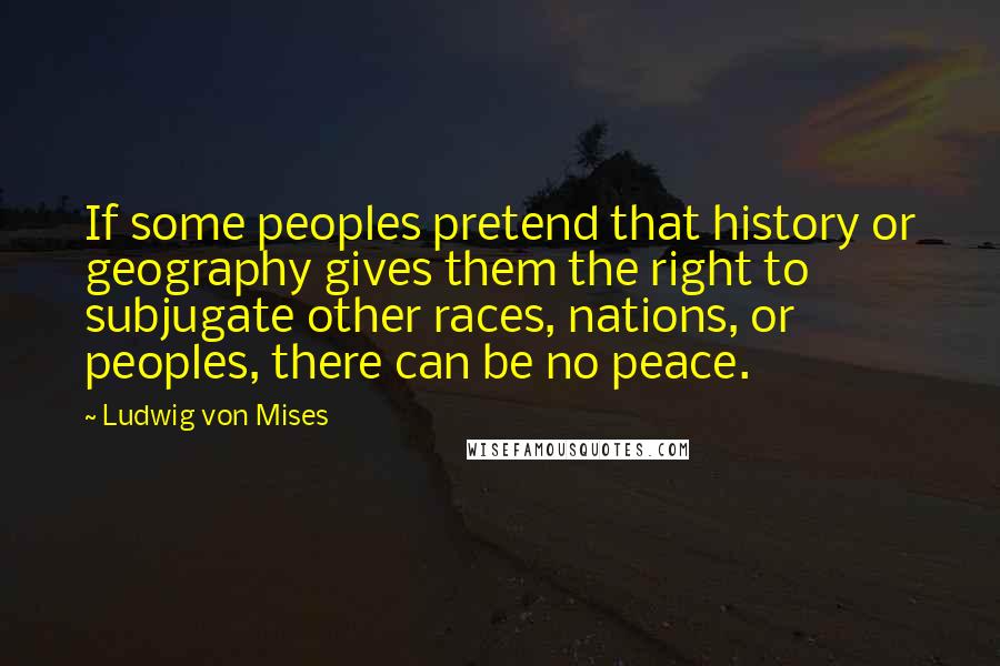 Ludwig Von Mises Quotes: If some peoples pretend that history or geography gives them the right to subjugate other races, nations, or peoples, there can be no peace.