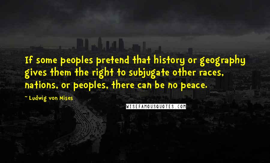 Ludwig Von Mises Quotes: If some peoples pretend that history or geography gives them the right to subjugate other races, nations, or peoples, there can be no peace.