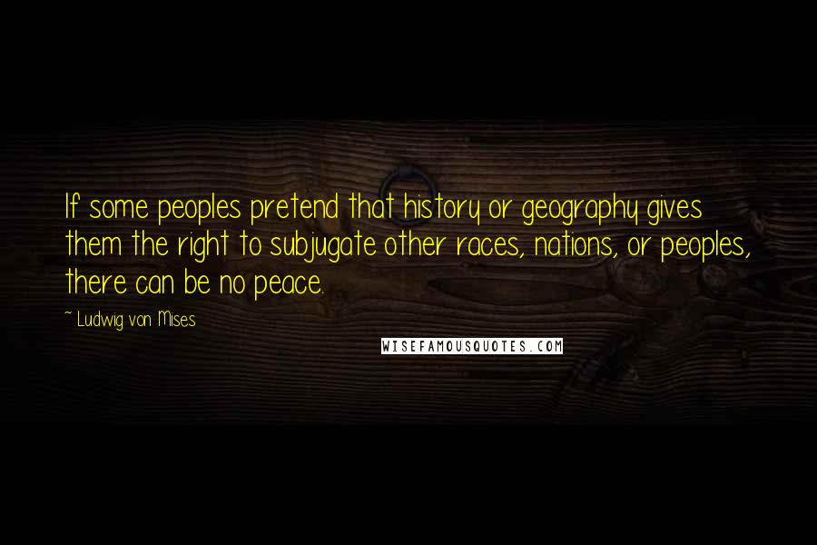 Ludwig Von Mises Quotes: If some peoples pretend that history or geography gives them the right to subjugate other races, nations, or peoples, there can be no peace.
