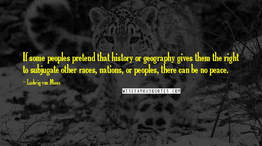 Ludwig Von Mises Quotes: If some peoples pretend that history or geography gives them the right to subjugate other races, nations, or peoples, there can be no peace.