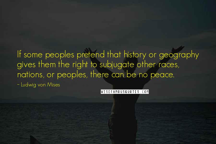 Ludwig Von Mises Quotes: If some peoples pretend that history or geography gives them the right to subjugate other races, nations, or peoples, there can be no peace.