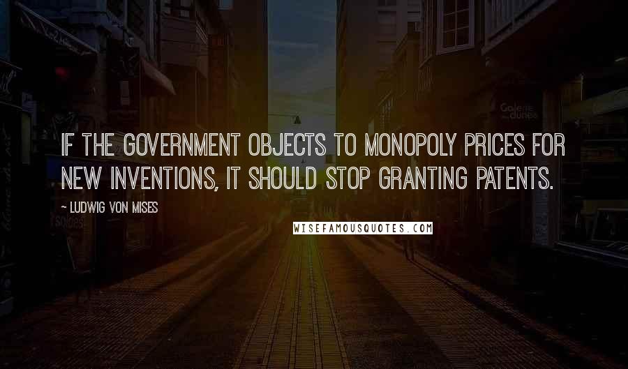 Ludwig Von Mises Quotes: If the government objects to monopoly prices for new inventions, it should stop granting patents.