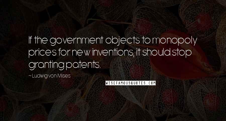 Ludwig Von Mises Quotes: If the government objects to monopoly prices for new inventions, it should stop granting patents.