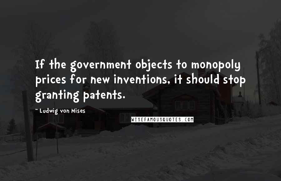 Ludwig Von Mises Quotes: If the government objects to monopoly prices for new inventions, it should stop granting patents.