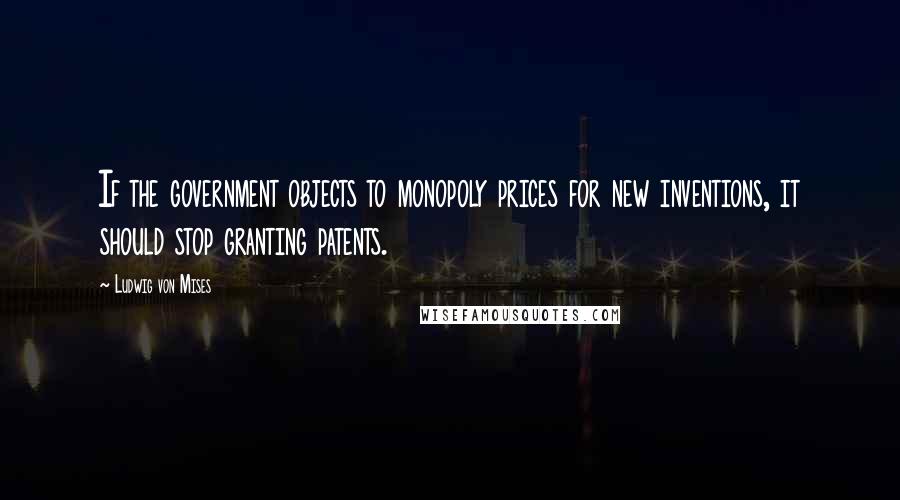 Ludwig Von Mises Quotes: If the government objects to monopoly prices for new inventions, it should stop granting patents.