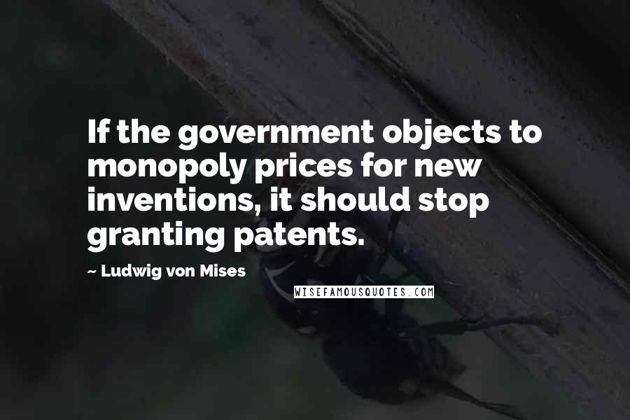 Ludwig Von Mises Quotes: If the government objects to monopoly prices for new inventions, it should stop granting patents.