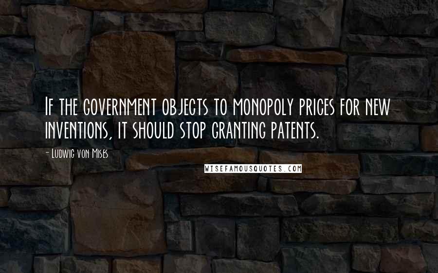 Ludwig Von Mises Quotes: If the government objects to monopoly prices for new inventions, it should stop granting patents.