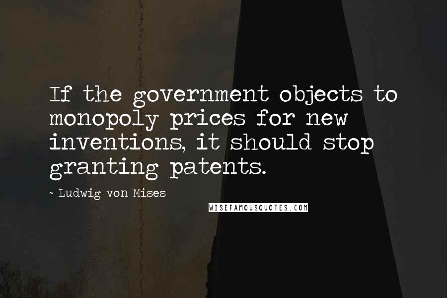 Ludwig Von Mises Quotes: If the government objects to monopoly prices for new inventions, it should stop granting patents.