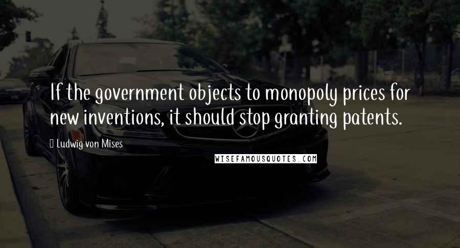 Ludwig Von Mises Quotes: If the government objects to monopoly prices for new inventions, it should stop granting patents.