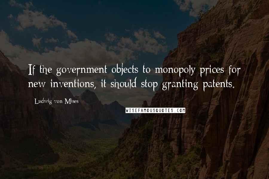 Ludwig Von Mises Quotes: If the government objects to monopoly prices for new inventions, it should stop granting patents.