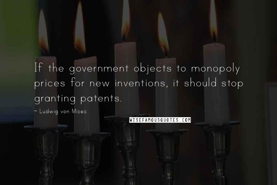 Ludwig Von Mises Quotes: If the government objects to monopoly prices for new inventions, it should stop granting patents.