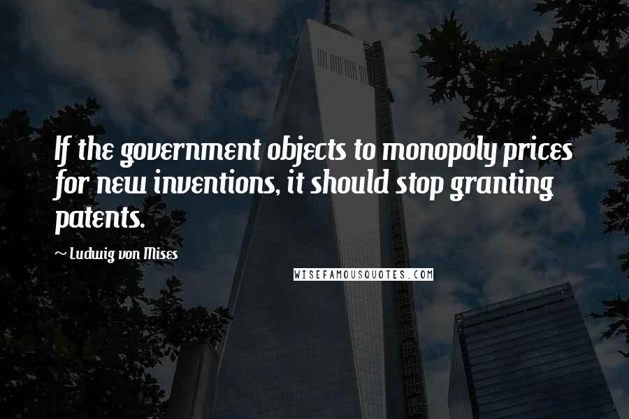 Ludwig Von Mises Quotes: If the government objects to monopoly prices for new inventions, it should stop granting patents.