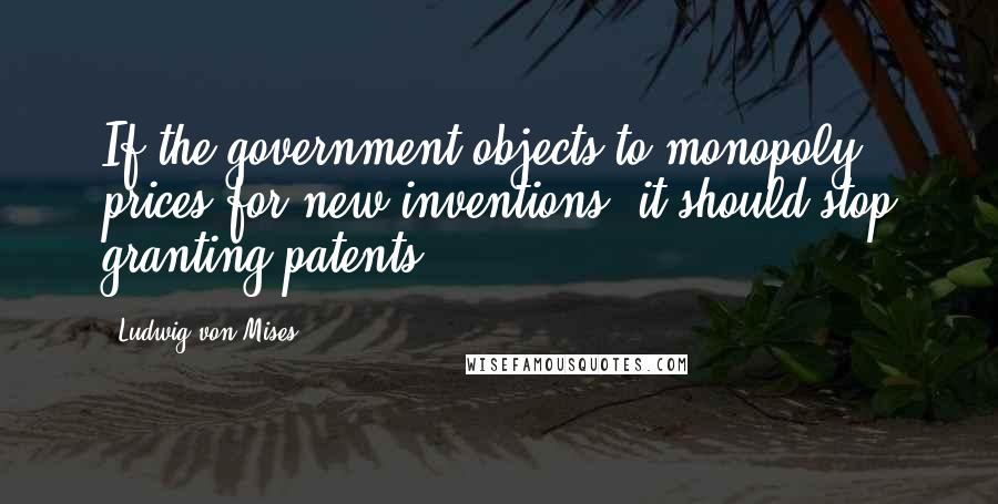 Ludwig Von Mises Quotes: If the government objects to monopoly prices for new inventions, it should stop granting patents.