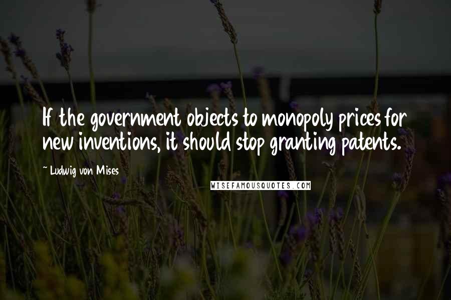 Ludwig Von Mises Quotes: If the government objects to monopoly prices for new inventions, it should stop granting patents.