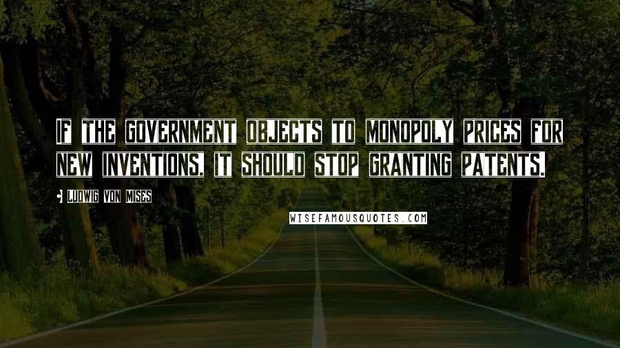 Ludwig Von Mises Quotes: If the government objects to monopoly prices for new inventions, it should stop granting patents.