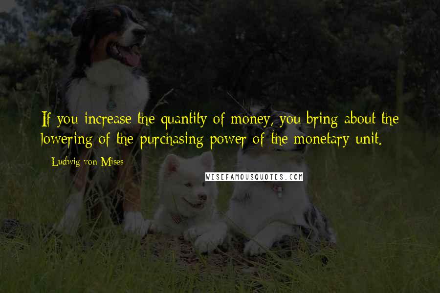 Ludwig Von Mises Quotes: If you increase the quantity of money, you bring about the lowering of the purchasing power of the monetary unit.