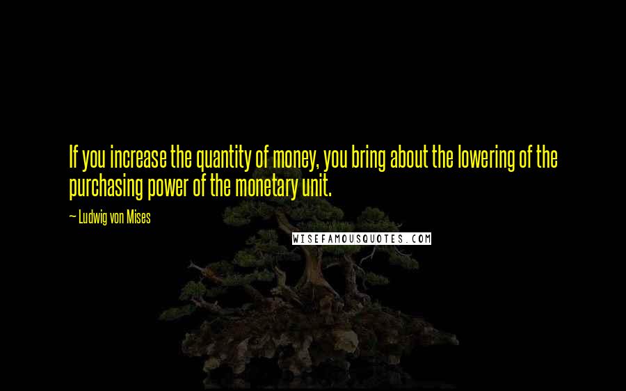 Ludwig Von Mises Quotes: If you increase the quantity of money, you bring about the lowering of the purchasing power of the monetary unit.