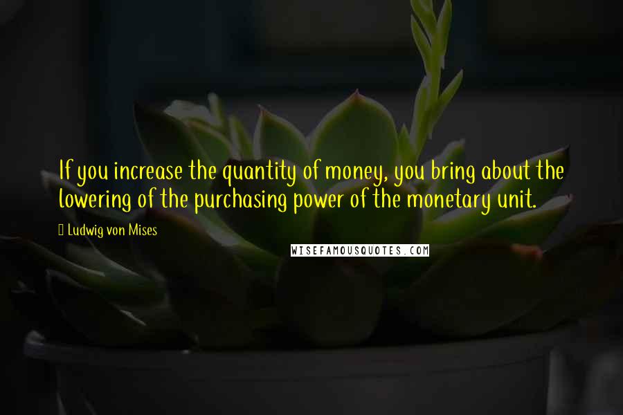 Ludwig Von Mises Quotes: If you increase the quantity of money, you bring about the lowering of the purchasing power of the monetary unit.