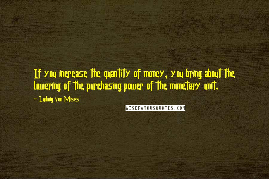 Ludwig Von Mises Quotes: If you increase the quantity of money, you bring about the lowering of the purchasing power of the monetary unit.