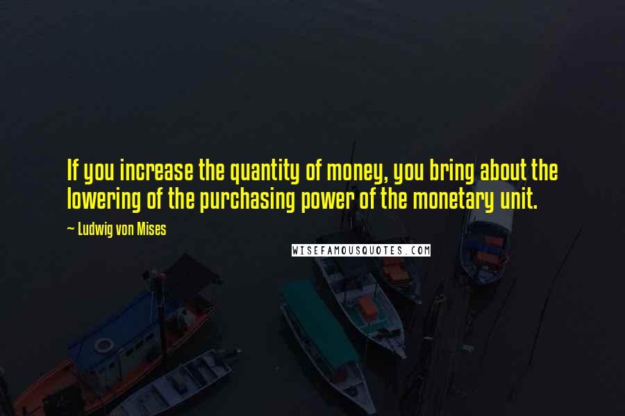 Ludwig Von Mises Quotes: If you increase the quantity of money, you bring about the lowering of the purchasing power of the monetary unit.