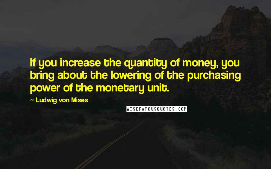 Ludwig Von Mises Quotes: If you increase the quantity of money, you bring about the lowering of the purchasing power of the monetary unit.