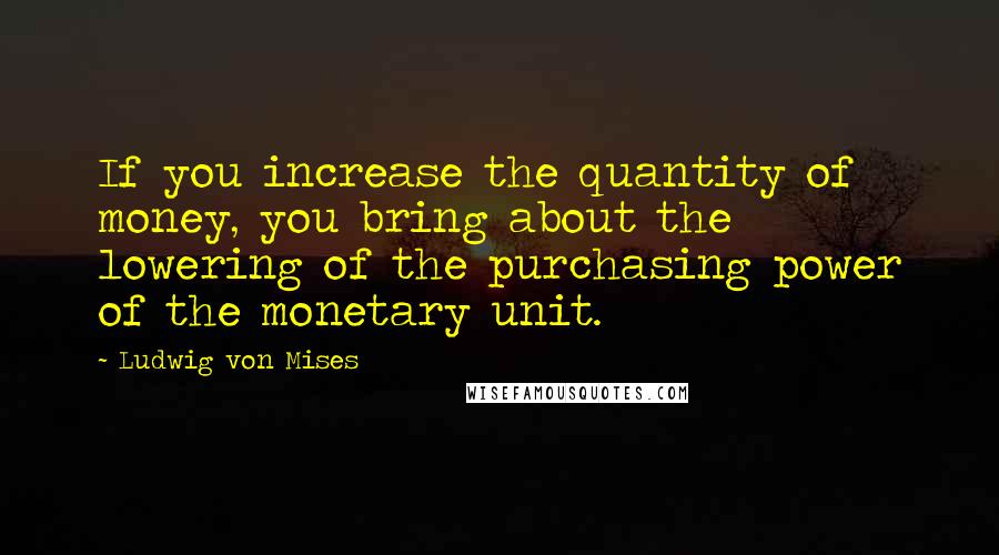 Ludwig Von Mises Quotes: If you increase the quantity of money, you bring about the lowering of the purchasing power of the monetary unit.