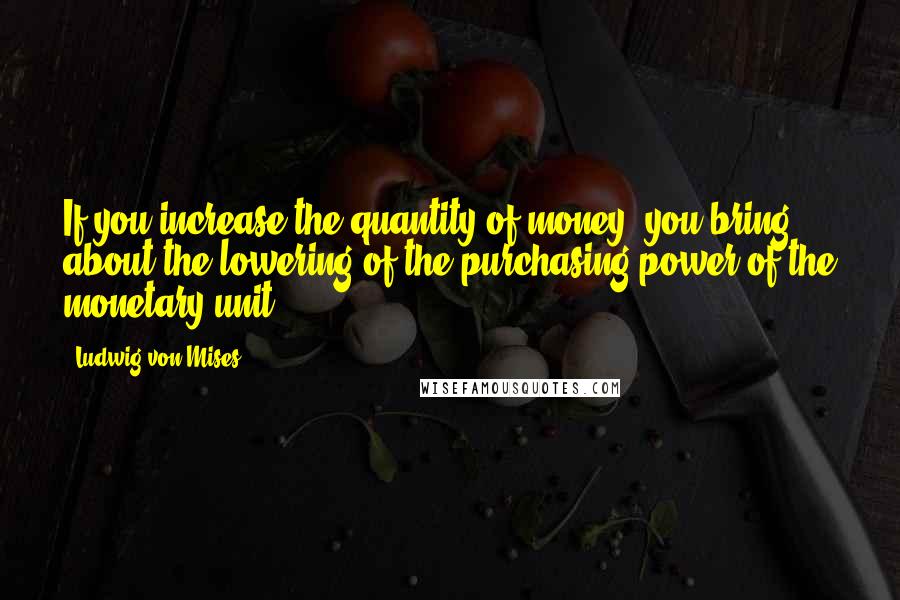 Ludwig Von Mises Quotes: If you increase the quantity of money, you bring about the lowering of the purchasing power of the monetary unit.